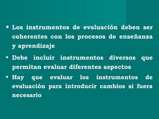 • Los instrumentos de evaluación deben ser
coherentes con los procesos de enseñanza
y aprendizaje
• Debe incluir instrumentos diversos que
permitan evaluar diferentes aspectos
• Hay que evaluar los instrumentos de
evaluación para introducir cambios si fuera
necesario
 