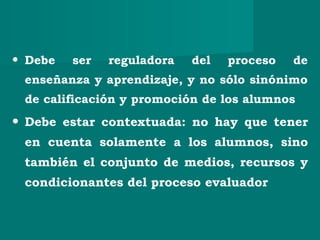 • Debe ser reguladora del proceso de
enseñanza y aprendizaje, y no sólo sinónimo
de calificación y promoción de los alumnos
• Debe estar contextuada: no hay que tener
en cuenta solamente a los alumnos, sino
también el conjunto de medios, recursos y
condicionantes del proceso evaluador
 