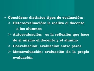 • Considerar distintos tipos de evaluación:
> Heteroevaluación: la realiza el docente
a los alumnos
> Autoevaluación: es la reflexión que hace
de sí mismo el docente y el alumno
> Coevaluación: evaluación entre pares
> Metaevaluación: evaluación de la propia
evaluación
 