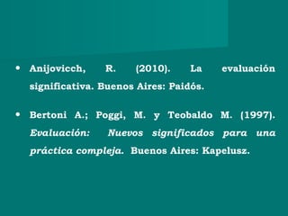 • Anijovicch, R. (2010). La evaluación
significativa. Buenos Aires: Paidós.
• Bertoni A.; Poggi, M. y Teobaldo M. (1997).
Evaluación: Nuevos significados para una
práctica compleja. Buenos Aires: Kapelusz.
 