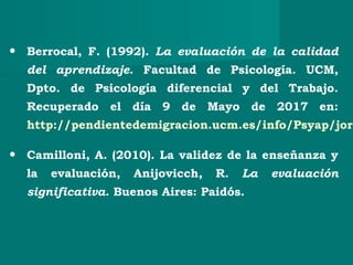 • Berrocal, F. (1992). La evaluación de la calidad
del aprendizaje. Facultad de Psicología. UCM,
Dpto. de Psicología diferencial y del Trabajo.
Recuperado el día 9 de Mayo de 2017 en:
http://pendientedemigracion.ucm.es/info/Psyap/jorn
• Camilloni, A. (2010). La validez de la enseñanza y
la evaluación, Anijovicch, R. La evaluación
significativa. Buenos Aires: Paidós.
 