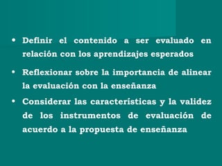 • Definir el contenido a ser evaluado en
relación con los aprendizajes esperados
• Reflexionar sobre la importancia de alinear
la evaluación con la enseñanza
• Considerar las características y la validez
de los instrumentos de evaluación de
acuerdo a la propuesta de enseñanza
 
