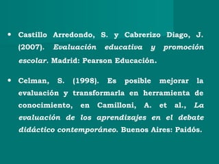 • Castillo Arredondo, S. y Cabrerizo Diago, J.
(2007). Evaluación educativa y promoción
escolar. Madrid: Pearson Educación.
• Celman, S. (1998). Es posible mejorar la
evaluación y transformarla en herramienta de
conocimiento, en Camilloni, A. et al., La
evaluación de los aprendizajes en el debate
didáctico contemporáneo. Buenos Aires: Paidós.
 