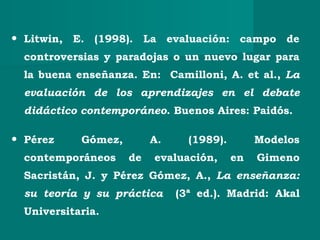 • Litwin, E. (1998). La evaluación: campo de
controversias y paradojas o un nuevo lugar para
la buena enseñanza. En: Camilloni, A. et al., La
evaluación de los aprendizajes en el debate
didáctico contemporáneo. Buenos Aires: Paidós.
• Pérez Gómez, A. (1989). Modelos
contemporáneos de evaluación, en Gimeno
Sacristán, J. y Pérez Gómez, A., La enseñanza:
su teoría y su práctica (3ª ed.). Madrid: Akal
Universitaria.
 