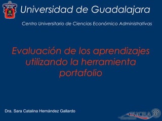 Universidad de Guadalajara
Dra. Sara Catalina Hernández Gallardo
Centro Universitario de Ciencias Económico Administrativas
Evaluación de los aprendizajes
utilizando la herramienta
portafolio
 