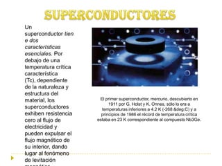 Un
superconductor tien
e dos
características
esenciales. Por
debajo de una
temperatura crítica
característica
(Tc), dependiente
de la naturaleza y
estructura del
material, los          El primer superconductor, mercurio, descubierto en
                            1911 por G. Holst y K. Onnes, sólo lo era a
superconductores        temperaturas inferiores a 4.2 K (-268 &deg;C) y a
exhiben resistencia     principios de 1986 el récord de temperatura crítica
cero al flujo de      estaba en 23 K correspondiente al compuesto Nb3Ge.
electricidad y
pueden expulsar el
flujo magnético de
su interior, dando
lugar al fenómeno
de levitación
 