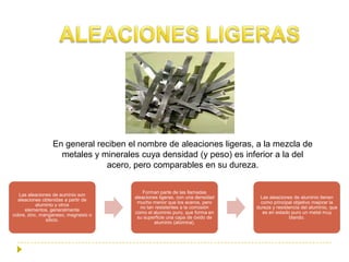 En general reciben el nombre de aleaciones ligeras, a la mezcla de
                   metales y minerales cuya densidad (y peso) es inferior a la del
                              acero, pero comparables en su dureza.


                                         Forman parte de las llamadas
  Las aleaciones de auminio son
                                     aleaciones ligeras, con una densidad     Las aleaciones de aluminio tienen
  aleaciones obtenidas a partir de
                                      mucho menor que los aceros, pero        como principal objetivo mejorar la
           aluminio y otros
                                        no tan resistentes a la corrosión   dureza y resistencia del aluminio, que
     elementos, generalmente
                                     como el aluminio puro, que forma en       es en estado puro un metal muy
cobre, zinc, manganeso, magnesio o
                                      su superficie una capa de óxido de                   blando.
               silicio.
                                              aluminio (alúmina).
 