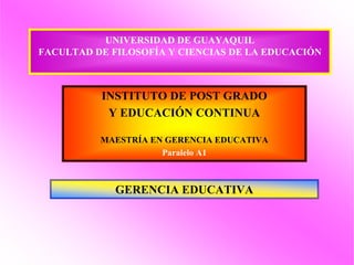 UNIVERSIDAD DE GUAYAQUIL
FACULTAD DE FILOSOFÍA Y CIENCIAS DE LA EDUCACIÓN



          INSTITUTO DE POST GRADO
           Y EDUCACIÓN CONTINUA

          MAESTRÍA EN GERENCIA EDUCATIVA
                     Paralelo A1



             GERENCIA EDUCATIVA
 