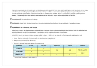El periodo de adaptación tendrá una duración variable dependiendo de la edad del niño, de su carácter y del apoyo de las familias. Lo normal es que
    suela durar unos pocos días pero aunque haya momentos en los que se dude o que os sintáis culpables porque parece que el niño/a no lo esté
    pasando bien, tenéis que ser firmes y estar convencidos de que va a estar bien atendido, de que lo va a pasar muy bien y de que la separación
    respecto a mamá y papá es un paso necesario, que debemos dar con seguridad y mucho cariño, pero también con decisión.


 COORDINADORA: Mercedes Gutiérrez Fernández
 EDUCADORAS: Raquel Ávila Morales, Leticia Castro Osma, Virginia Iglesias Morcillo, Gema Manjarrés Gallardo y Leticia Martín López.
 ORGANIZACIÓN DEL PERIODO DE ADAPTACION:
-   DIVISIÓN DEL GRUPO: Del total del número de niños del aula se dividirán en tres grupos equilibrados en edad y mixtos. Cada uno de estos grupos
    acudirá a una sesión que serán rotadas durante la semana para que no se acostumbren a un mismo horario.

-   HORARIO: El horario del colegio en clases normales será de 9:00 a.m. a 13:00 p.m. Las clases de 3 años con periodo de adaptación, será:

    •   Lunes - Martes: sesiones de 45 minutos cada una de ellas con un grupo distinto.

    •   Miércoles-Jueves: Sesiones de 90 minutos.

    •   Viernes: se juntarán todos los grupos en el horario normal.

            HORARIO                   LUNES                  MARTES                 MIERCOLES                  JUEVES                  VIERNES

            9:00-9:45                   A                        B
                                                                                          C-A                     B-C              TODOS JUNTOS
           10:00-10:45                  B                        C
                                                                                                                                         A-B-C
          11:00-11:45*                   C                       A                        B                        A

        *los miércoles y jueves será de 11:00 a 12:45
 