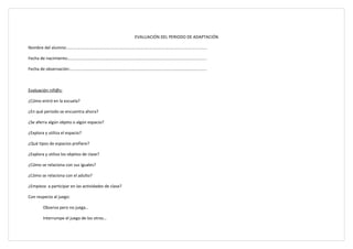 EVALUACIÓN DEL PERIODO DE ADAPTACIÓN

Nombre del alumno:......................................................................................................................

Fecha de nacimiento:.....................................................................................................................

Fecha de observación:....................................................................................................................



Evaluación niñ@s:

¿Cómo entró en la escuela?

¿En qué periodo se encuentra ahora?

¿Se aferra algún objeto o algún espacio?

¿Explora y utiliza el espacio?

¿Qué tipos de espacios prefiere?

¿Explora y utiliza los objetos de clase?

¿Cómo se relaciona con sus iguales?

¿Cómo se relaciona con el adulto?

¿Empieza a participar en las actividades de clase?

Con respecto al juego:

           Observa pero no juega…

           Interrumpe el juego de los otros…
 