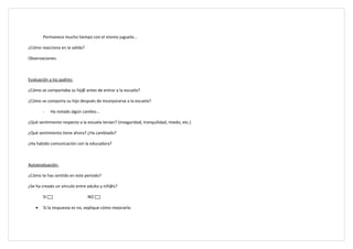 Permanece mucho tiempo con el mismo juguete…

¿Cómo reacciona en la salida?

Observaciones:



Evaluación a los padres:

¿Cómo se comportaba su hij@ antes de entrar a la escuela?

¿Cómo se comporta su hijo después de incorporarse a la escuela?

        -    Ha notado algún cambio…

¿Qué sentimiento respecto a la escuela tenían? (inseguridad, tranquilidad, miedo, etc.)

¿Qué sentimiento tiene ahora? ¿Ha cambiado?

¿Ha habido comunicación con la educadora?



Autoevaluación:

¿Cómo te has sentido en este periodo?

¿Se ha creado un vínculo entre adulto y niñ@s?

        SI                      NO

    •   Si la respuesta es no, explique cómo mejorarla:
 