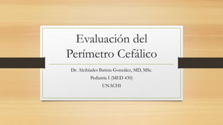 Evaluación del
Perímetro Cefálico
Dr. Alcibíades Batista González, MD, MSc.
Pediatría I (MED 430)
UNACHI
 
