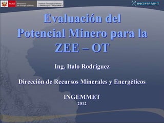 Evaluación del
Potencial Minero para la
       ZEE – OT
            Ing. Italo Rodríguez

Dirección de Recursos Minerales y Energéticos

                INGEMMET
                    2012
 