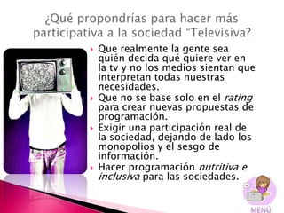    Que realmente la gente sea
    quién decida qué quiere ver en
    la tv y no los medios sientan que
    interpretan todas nuestras
    necesidades.
   Que no se base solo en el rating
    para crear nuevas propuestas de
    programación.
   Exigir una participación real de
    la sociedad, dejando de lado los
    monopolios y el sesgo de
    información.
   Hacer programación nutritiva e
    inclusiva para las sociedades..
 