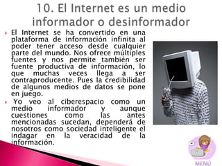    El Internet se ha convertido en una
    plataforma de información infinita al
    poder tener acceso desde cualquier
    parte del mundo. Nos ofrece múltiples
    fuentes y nos permite también ser
    fuente productiva de información, lo
    que muchas veces llega a ser
    contraproducente. Pues la credibilidad
    de algunos medios de datos se pone
    en juego.
    Yo veo al ciberespacio como un
    medio      informador    y    aunque
    cuestiones      como     las    antes
    mencionadas sucedan, dependerá de
    nosotros como sociedad inteligente el
    indagar en la veracidad de la
    información.
 
