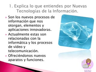    Son los nuevos procesos de
    información que nos
    otorgan, elementos y
    aplicaciones innovadoras.
   Actualmente estas son
    relacionadas con la
    informática y los procesos
    de vídeo y
    telecomunicación.
   Ofreciéndonos nuevos
    aparatos y funciones.
 