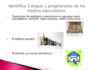 1.   Conversión de analógico a electrónico en aparatos como
     calculadoras, cámaras, video cámaras, radios entre otros…




2.   El teléfono portátil.




3.   El Internet y el correo electrónico.
 