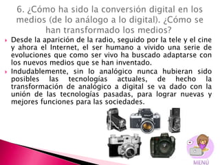    Desde la aparición de la radio, seguido por la tele y el cine
    y ahora el Internet, el ser humano a vivido una serie de
    evoluciones que como ser vivo ha buscado adaptarse con
    los nuevos medios que se han inventado.
   Indudablemente, sin lo analógico nunca hubieran sido
    posibles las tecnologías actuales, de hecho la
    transformación de analógico a digital se va dado con la
    unión de las tecnologías pasadas, para lograr nuevas y
    mejores funciones para las sociedades.
 