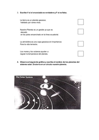 3. Escribe V si el enunciado es verdadero y F si es falso.
La tierra es un planeta gaseoso
habitado por seres vivos.
Nuestro Planeta es un geoide ya que es
atacado
en los polos ensanchado en la línea ecuatorial.
La atmósfera es una capa gaseosa sin importancia
Para la vida terrestre.
Los mares y los océanos ayudan a
regular la temperatura del planeta.
4. Observa el siguiente gráfico y escribe el nombre de los planetas del
sistema solar. Encierra en un círculo nuestro planeta.
 