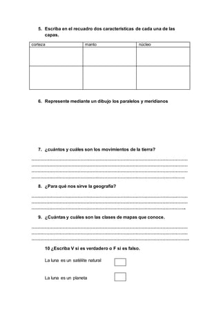 5. Escriba en el recuadro dos características de cada una de las
capas.
corteza manto núcleo
6. Represente mediante un dibujo los paralelos y meridianos
7. ¿cuántos y cuáles son los movimientos de la tierra?
……………………………………………………………………………………………
……………………………………………………………………………………………
……………………………………………………………………………………………
………………………………………………………………………………………….
8. ¿Para qué nos sirve la geografía?
……………………………………………………………………………………………
……………………………………………………………………………………………
…………………………………………………………………………………………..
9. ¿Cuántas y cuáles son las clases de mapas que conoce.
……………………………………………………………………………………………
……………………………………………………………………………………………
…………………………………………………………………………………………….
10 ¿Escriba V si es verdadero o F si es falso.
La luna es un satélite natural
La luna es un planeta
 