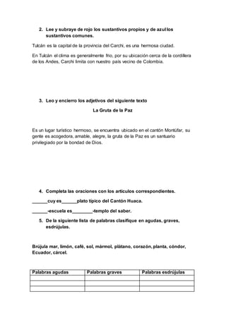 2. Lee y subraye de rojo los sustantivos propios y de azul los
sustantivos comunes.
Tulcán es la capital de la provincia del Carchi, es una hermosa ciudad.
En Tulcán el clima es generalmente frio, por su ubicación cerca de la cordillera
de los Andes, Carchi limita con nuestro país vecino de Colombia.
3. Leo y encierro los adjetivos del siguiente texto
La Gruta de la Paz
Es un lugar turístico hermoso, se encuentra ubicado en el cantón Montúfar, su
gente es acogedora, amable, alegre, la gruta de la Paz es un santuario
privilegiado por la bondad de Dios.
4. Completa las oraciones con los artículos correspondientes.
______cuy es______plato típico del Cantón Huaca.
______-escuela es________-templo del saber.
5. De la siguiente lista de palabras clasifique en agudas, graves,
esdrújulas.
Brújula mar, limón, café, sol, mármol, plátano, corazón, planta, cóndor,
Ecuador, cárcel.
Palabras agudas Palabras graves Palabras esdrújulas
 