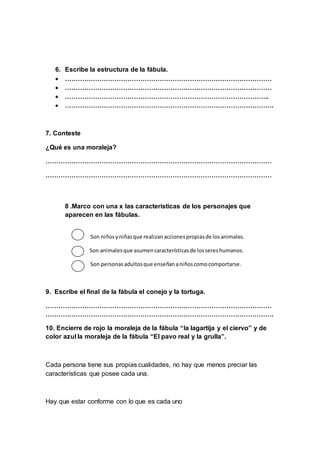 6. Escribe la estructura de la fábula.
 ……………………………………………………………………………………
 ……………………………………………………………………………………
 …………………………………………………………………………………..
 …………………………………………………………………………………….
7. Conteste
¿Qué es una moraleja?
……………………………………………………………………………………………
……………………………………………………………………………………………
8 .Marco con una x las características de los personajes que
aparecen en las fábulas.
Son niñosyniñasque realizanaccionespropiasde losanimales.
Son animalesque asumencaracterísticasde lossereshumanos.
Son personasadultosque enseñananiñoscomocomportarse.
9. Escribe el final de la fábula el conejo y la tortuga.
……………………………………………………………………………………………
…………………………………………………………………………………………….
10. Encierre de rojo la moraleja de la fábula “la lagartija y el ciervo” y de
color azul la moraleja de la fábula “El pavo real y la grulla”.
Cada persona tiene sus propias cualidades, no hay que menos preciar las
características que posee cada una.
Hay que estar conforme con lo que es cada uno
 