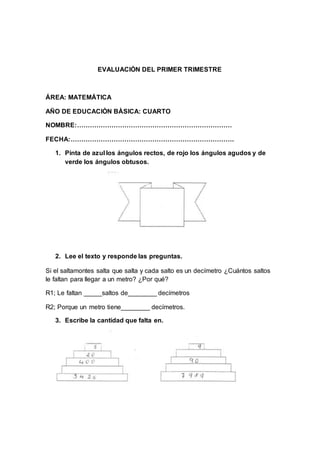 EVALUACIÒN DEL PRIMER TRIMESTRE
ÁREA: MATEMÁTICA
AÑO DE EDUCACIÒN BÀSICA: CUARTO
NOMBRE:………………………………………………………………
FECHA:………………………………………………………………….
1. Pinta de azul los ángulos rectos, de rojo los ángulos agudos y de
verde los ángulos obtusos.
2. Lee el texto y responde las preguntas.
Si el saltamontes salta que salta y cada salto es un decímetro ¿Cuántos saltos
le faltan para llegar a un metro? ¿Por qué?
R1; Le faltan _____saltos de________ decímetros
R2; Porque un metro tiene________ decímetros.
3. Escribe la cantidad que falta en.
 