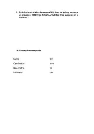 9. En la hacienda el Vínculo recogen 3628 litros de leche y venden a
un proveedor 1896 litros de leche. ¿Cuántos litros quedaron en la
hacienda?
10.Une según corresponda.
Metro dm
Centímetro mm
Decímetro m
Milímetro cm
 