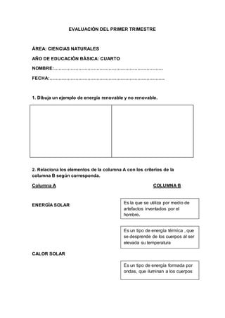 EVALUACIÒN DEL PRIMER TRIMESTRE
ÁREA: CIENCIAS NATURALES
AÑO DE EDUCACIÒN BÀSICA: CUARTO
NOMBRE:………………………………………………………………
FECHA:………………………………………………………………….
1. Dibuja un ejemplo de energía renovable y no renovable.
2. Relaciona los elementos de la columna A con los criterios de la
columna B según corresponda.
Columna A COLUMNA B
ENERGÌA SOLAR
CALOR SOLAR
Es la que se utiliza por medio de
artefactos inventados por el
hombre.
Es un tipo de energía térmica , que
se desprende de los cuerpos al ser
elevada su temperatura
Es un tipo de energía formada por
ondas, que iluminan a los cuerpos
 