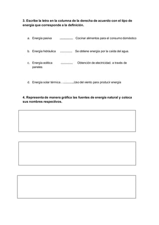 3. Escribe la letra en la columna de la derecha de acuerdo con el tipo de
energía que corresponde a la definición.
a. Energía pasiva ................. Cocinar alimentos para el consumo doméstico
b. Energía hidráulica ………… Se obtiene energía por la caída del agua.
c. Energía eolitica ………… Obtención de electricidad. a través de
paneles
d. Energía solar térmica…………..Uso del viento para producir energía
4. Representa de manera gráfica las fuentes de energía natural y coloca
sus nombres respectivos.
 