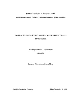 Instituto Tecnológico de Monterrey- UNAB
Maestría en Tecnología Educativa y Medios Innovadores para la educación
EVALUACIÓN DEL PROCESO Y VALORACIÓN DE LOS MATERIALES
ENTREGADOS
Por: Angélica María Luque Peñuela
A01308564
Profesor: Julio Antonio Gómez Mora
San Gil, Santander, Colombia 21 de Noviembre de 2010
 