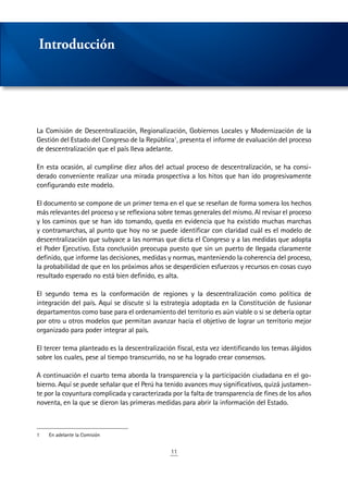 11
La Comisión de Descentralización, Regionalización, Gobiernos Locales y Modernización de la
Gestión del Estado del Congreso de la República1
, presenta el informe de evaluación del proceso
de descentralización que el país lleva adelante.
En esta ocasión, al cumplirse diez años del actual proceso de descentralización, se ha consi-
derado conveniente realizar una mirada prospectiva a los hitos que han ido progresivamente
configurando este modelo.
El documento se compone de un primer tema en el que se reseñan de forma somera los hechos
más relevantes del proceso y se reflexiona sobre temas generales del mismo. Al revisar el proceso
y los caminos que se han ido tomando, queda en evidencia que ha existido muchas marchas
y contramarchas, al punto que hoy no se puede identificar con claridad cuál es el modelo de
descentralización que subyace a las normas que dicta el Congreso y a las medidas que adopta
el Poder Ejecutivo. Esta conclusión preocupa puesto que sin un puerto de llegada claramente
definido, que informe las decisiones, medidas y normas, manteniendo la coherencia del proceso,
la probabilidad de que en los próximos años se desperdicien esfuerzos y recursos en cosas cuyo
resultado esperado no está bien definido, es alta.
El segundo tema es la conformación de regiones y la descentralización como política de
integración del país. Aquí se discute si la estrategia adoptada en la Constitución de fusionar
departamentos como base para el ordenamiento del territorio es aún viable o si se debería optar
por otro u otros modelos que permitan avanzar hacia el objetivo de lograr un territorio mejor
organizado para poder integrar al país.
El tercer tema planteado es la descentralización fiscal, esta vez identificando los temas álgidos
sobre los cuales, pese al tiempo transcurrido, no se ha logrado crear consensos.
A continuación el cuarto tema aborda la transparencia y la participación ciudadana en el go-
bierno. Aquí se puede señalar que el Perú ha tenido avances muy significativos, quizá justamen-
te por la coyuntura complicada y caracterizada por la falta de transparencia de fines de los años
noventa, en la que se dieron las primeras medidas para abrir la información del Estado.
1	 En adelante la Comisión
Introducción
 