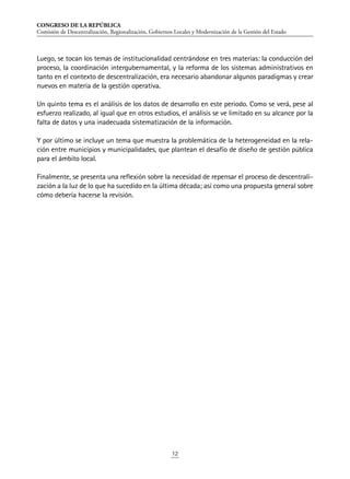 CONGRESO DE LA REPÚBLICA
Comisión de Descentralización, Regionalización, Gobiernos Locales y Modernización de la Gestión del Estado
12
Luego, se tocan los temas de institucionalidad centrándose en tres materias: la conducción del
proceso, la coordinación intergubernamental, y la reforma de los sistemas administrativos en
tanto en el contexto de descentralización, era necesario abandonar algunos paradigmas y crear
nuevos en materia de la gestión operativa.
Un quinto tema es el análisis de los datos de desarrollo en este periodo. Como se verá, pese al
esfuerzo realizado, al igual que en otros estudios, el análisis se ve limitado en su alcance por la
falta de datos y una inadecuada sistematización de la información.
Y por último se incluye un tema que muestra la problemática de la heterogeneidad en la rela-
ción entre municipios y municipalidades, que plantean el desafío de diseño de gestión pública
para el ámbito local.
Finalmente, se presenta una reflexión sobre la necesidad de repensar el proceso de descentrali-
zación a la luz de lo que ha sucedido en la última década; así como una propuesta general sobre
cómo debería hacerse la revisión.
 