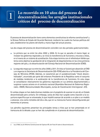 13
El proceso de descentralización tiene como elementos constitutivos la reforma constitucional2
y
la Octava Política de Estado del Acuerdo Nacional, mediante las cuales las fuerzas políticas del
país, establecieron los pilares del diseño y marco legal del actual proceso.
Las dos etapas del proceso de descentralización coinciden con dos periodos gubernamentales:
•	 La primera que va entre los años 2002 y 2006. En la que se aprueba el marco legal, se
instalan los gobiernos regionales y se inicia la transferencia de funciones y recursos a éstos,
en el marco de un sistema de acreditación. Esta etapa termina con el referéndum fallido que
tenía como objetivo la aprobación de la integración de departamentos en las cinco primeras
regiones del país, y la desarticulación del Consejo Nacional de Descentralización (CND).
•	 La segunda etapa que va entre los años 2006 y 2011. En ésta se fusionó por absorción al CND
y se organiza la Secretaría de Descentralización (SD-PCM) adscrita a la Presidencia del Con-
sejo de Ministros (PCM). Además, se caracterizó por el autodenominado “shock descen-
tralizador”, anunciado por parte del entonces Presidente de la República como el conjunto
de medidas tendientes a la aceleración de la transferencia de funciones. En esta etapa
se consolidaron relativamente los gobiernos regionales en sus ámbitos departamentales y
surgieron nuevos actores en el contexto nacional (Asamblea Nacional de Gobiernos Regio-
nales- ANGR, Mancomunidades Municipales, Juntas de Coordinación Interregional -JCI).
En ambas etapas se han dado diversas medidas con el propósito de avanzar en pro de un Estado
descentralizado pero unitario. Sin embargo, varias de ellas han surgido como reacción a la co-
yuntura específica que se atravesaba, lo que impidió avanzar de acuerdo a un plan o un modelo
a alcanzar, sino como remedios del día a día, que en su transcurso fueron desconfigurando por
momentos el proceso.
Los párrafos siguientes presentan los principales temas o hitos que se han presentado en el
transcurso de la década y que se han ido cumpliendo en el proceso de descentralización.
2	 Ley 27680, Ley de Reforma Constitucional del Capítulo XIV, del Título IV sobre la Descentralización.
Lo recorrido en 10 años del proceso de
descentralización; los arreglos institucionales
críticos del proceso de descentralización
1
 
