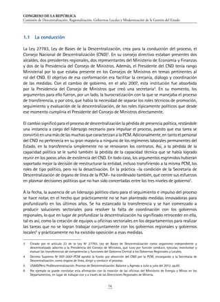 CONGRESO DE LA REPÚBLICA
Comisión de Descentralización, Regionalización, Gobiernos Locales y Modernización de la Gestión del Estado
14
1.1	 La conducción
La Ley 27783, Ley de Bases de la Descentralización, crea para la conducción del proceso, el
Consejo Nacional de Descentralización (CND)3
. En su consejo directivo estaban presentes dos
alcaldes, dos presidentes regionales, dos representantes del Ministerio de Economía y Finanzas
y dos de la Presidencia del Consejo de Ministros. Además, el Presidente del CND tenía rango
Ministerial por lo que estaba presente en los Consejos de Ministros en temas pertinentes al
rol del CND. El objetivo de esa conformación era facilitar la cercanía, diálogo y coordinación
de las medidas. Con el cambio de gobierno, en el año 2007, esta institución fue absorbida
por la Presidencia del Consejo de Ministros que creó una secretaría4
. En su momento, los
argumentos para ello fueron, por un lado, la burocratización con la que se manejaba el proceso
de transferencia, y por otro, que había la necesidad de separar los roles técnicos de promoción,
seguimiento y evaluación de la descentralización, de los roles típicamente políticos que desde
ese momento cumpliría el Presidente del Consejo de Ministros directamente.
El cambio significó para el proceso de descentralización la pérdida de presencia política, restándole
una instancia a cargo del liderazgo necesario para impulsar el proceso, puesto que esa tarea se
convirtió en una más de las muchas que caracterizan a la PCM. Adicionalmente, en tanto el personal
del CND no pertenecía en su gran mayoría a ninguno de los regímenes laborales permanentes del
Estado, en la transferencia simplemente no se renovaron los contratos. Así, a la pérdida de la
capacidad política se le sumó también la pérdida de la capacidad técnica que se había logrado
reunir en los pocos años de existencia del CND. En todo caso, los argumentos esgrimidos hubieran
soportado mejor la decisión de reestructurar la entidad, incluso transfiriendo a la misma PCM, los
roles de tipo político, pero no la desactivación. En la práctica –la condición de la Secretaría de
Descentralización de órgano de línea de la PCM– ha conllevado también, que centre sus esfuerzos
en plasmar decisiones políticas que no han sido concertadas entre los tres niveles de gobierno5
.
A la fecha, la ausencia de un liderazgo político claro para el seguimiento e impulso del proceso
se hace notar, en el hecho que prácticamente no se han planteado medidas innovadoras para
profundizarlo en los últimos años. Se ha estancado la transferencia y se han comenzado a
producir soluciones sectoriales para resolver la falta de coordinación con los gobiernos
regionales, lo que en lugar de profundizar la descentralización ha significado retroceder en ella,
tal es así, como la creación de equipos u oficinas sectoriales en los departamentos para realizar
las tareas que no se logran trabajar conjuntamente con los gobiernos regionales y gobiernos
locales6
y prácticamente no ha existido oposición a esas medidas.
3	 Creado por el artículo 23 de la Ley Nº 27783, Ley de Bases de Descentralización como organismo independiente y
descentralizado adscrito a la Presidencia del Consejo de Ministros, que tuvo por función conducir, ejecutar, monitorear y
evaluar las transferencias de competencias y funciones del Gobierno Central a los Gobiernos Regionales y Locales.
4	 Decreto Supremo Nº 007-2007-PCM aprobó la fusión por absorción del CND por la PCM, encargando a la Secretaría de
Descentralización, como órgano de línea, dirigir y conducir el proceso.
5	 USAID/Perú ProDescentralización. Proceso de Descentralización. Balance y Agenda a Julio a julio del 2012. pp.65
6	 Por ejemplo se puede constatar esta afirmación con la creación de las oficinas del Ministerio de Energía y Minas en los
Departamentos, en lugar de trabajar con y a través de las Direcciones Regionales de Minería.
 