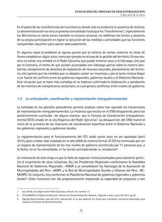 EVALUACIÓN DEL PROCESO DE DESCENTRALIZACIÓN
A diez años de su inicio
15
En el plano de las transferencias de funciones es donde más se evidencia la ausencia de rectoría.
Ladescentralizaciónnoseráunprocesoconsolidadohastaquelos“transferentes”,especialmente
los Ministerios en tanto tienen también la rectoría sectorial, no redefinan los límites y alcances
de su propia participación en lograr la ejecución de las medidas y actividades que las funciones
compartidas requieren para operar adecuadamente.
En algunos casos el problema se agrava puesto que la rectoría de ciertas materias no recae de
forma completa en algún actor, como por ejemplo en el caso de la gestión del territorio. En esa ma-
teria no existe una entidad en el Poder Ejecutivo que pueda reclamar para sí el liderazgo, sino que
por el contrario, el hecho de que existan autoridades con liderazgo parcial sobre la materia (am-
biental, otorgamiento de derechos de explotación de recursos naturales, planeamiento del territo-
rio, etc.) genera que las medidas que se adoptan suelan ser inconexas y por lo tanto incluso llegan
a ser fuente de conflicto entre los gobiernos regionales, gobiernos locales y el Gobierno Nacional.
Esta situación que se hace más compleja al no haberse culminado la elaboración y aprobación
de las matrices de competencias sectoriales, lo cual genera conflictos entre niveles de gobierno.
1.2	 La articulación, coordinación y representación intergubernamental
Lo señalado en los párrafos precedentes permite analizar cómo han operado los mecanismos
de representación intergubernamental. La instancia que existía en el CND desapareció, pero fue
posteriormente sustituida –de alguna manera- por el Consejo de Coordinación Interguberna-
mental (CCI) creado en la Ley Orgánica del Poder Ejecutivo7
. La desaparición del CND marcó el
inicio de la primacía de las relaciones de coordinación bipartitas entre el Gobierno Nacional y
los gobiernos regionales y gobiernos locales.
La reglamentación para el funcionamiento del CCI tardó varios años en ser aprobada (abril
2011), pese a haber sido instalado en el año 2008 de manera formal. El CCI ha terminado por ser
un órgano de representación de los tres niveles de gobierno constituido por 71 personas que, a
la fecha, no se ha consolidado, ni ha tenido actividad desde su instalación8
.
Lo interesante de esta etapa es que la falta de espacios institucionalizados para coordinar permi-
tió el surgimiento de otras iniciativas. Así, los Presidentes Regionales conformaron la Asamblea
Nacional de Gobiernos Regionales –ANGR y se consolidaron los liderazgos de la Asociación de
Municipalidades del Perú –AMPE y la Red de Municipalidades Rurales y Urbanas del Perú –RE-
MURPE. En conjunto, hoy conforman la Plataforma Nacional de gobiernos regionales y gobiernos
locales9
. Estas instancias han ido progresivamente mejorando su capacidad de propuesta y han
7	 Ley 29158, Ley Orgánica del Poder Ejecutivo, articulo 19, numeral 13.
8	 Cfr.USAID/Perú ProDescentralización. Proceso de Descentralización. Balance y Agenda a Julio a julio del 2012. pp.25
9	 Agenda Descentralista, julio del 2012, documento en la que plasman los temas que consideran necesarios desarrollar para
impulsar el proceso de descentralización.
 