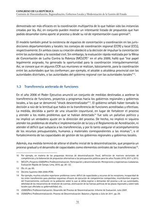 CONGRESO DE LA REPÚBLICA
Comisión de Descentralización, Regionalización, Gobiernos Locales y Modernización de la Gestión del Estado
16
demostrado ser más eficaces en la coordinación multipartita de lo que habían sido las instancias
creadas por ley. Así, en conjunto pueden mostrar un interesante listado de propuestas que han
podido desarrollar como aporte al proceso y desde su rol de representación cuasi gremial10
.
El modelo también prevé la existencia de espacios de concertación y coordinación en las juris-
dicciones departamentales y locales: los consejos de coordinación regional (CCR) y local (CCL),
respectivamente. En ambos casos su creación obedeció a la decisión de impulsar la concertación
entre las autoridades y la sociedad civil. Sin embargo, la evaluación rápida realizada por la Mesa
de Concertación de Lucha Contra la Pobreza (MCLCP)11
en el año 2009, halló que “ese papel
legalmente asignado, ha generado la oportunidad para la coordinación intergubernamental.
Así, se conoce que en algunos CCR sus reuniones se realizan, básicamente, para la coordinación
entre las autoridades que los conforman; por ejemplo, el alcalde o alcaldesa provincial con las
autoridades distritales, o las autoridades del gobierno regional con las autoridades locales”12
.
1.3	 Transferencia acelerada de funciones
En el año 2006 el Poder Ejecutivo anunció un conjunto de medidas destinadas a acelerar la
transferencia de funciones, proyectos y programas hacia los gobiernos regionales y gobiernos
locales, a las que se denominó “shock descentralizador”13
. El gobierno señaló haber tomado la
decisión a raíz de la lentitud que había en la transferencia de funciones acreditadas y efectivas.
La medida, decidida a partir de una situación coyuntural, en lugar de fortalecer el proceso
y atender a los reales problemas que se habían detectado14
fue solo un paliativo político y
no implicó un verdadero ajuste en la dirección del proceso. De hecho, no implicó ni siquiera
atender los problemas de diseño e implementación de la Ley y el Reglamento de Acreditación, ni
atender el déficit que subyacía a las transferencias, y por lo tanto asegurar el acompañamiento
de los recursos presupuestales, humanos y materiales correspondientes a las mismas15
, o el
fortalecimiento de las capacidades de gestión de los gobiernos regionales y gobiernos locales.
Además, esa medida terminó de alterar el diseño inicial de la descentralización, que proponía un
proceso gradual y el desarrollo de capacidades como elementos centrales de las transferencias16
.
10	 Por ejemplo, en materia de las propuestas técnicas de descentralización fiscal, definición de matrices sectoriales de
competencias y la elaboración de propuestas alternativas a los presupuestos públicos para los años fiscales 2010, 2011 y 2012.
11	 MCLCP y Proyecto USAID/Perú ProDescentralización. Participación y descentralización. Percepciones y expectativas ciudadanas.
Evaluación Rápida de Campo. Lima, 2010, pp. 28 -32.
12	 Ob. cit. pp. 65.
13	 Decreto Supremo 068-2006-PCM.
14	 Por ejemplo, muchos estudios reportaron problemas como: déficit de capacidades y recursos de los receptores, incapacidad de
los entes transferentes para plantear esquemas eficaces de ejecución de competencias compartidas, incertidumbre respecto
del financiamiento, confusión en la población sobre lo que se debía esperar o demandar del proceso y de sus autoridades,
debilidad de los mecanismos de rendición de cuentas, atomización de las fuerzas políticas de las plazas regionales y sobre todo
locales que afectaba su gobernabilidad, etc.
15	 USAID/Perú ProDescentralización. Desarrollo del Proceso de Descentralización. Informe de Evaluación. Julio 2007.
16	 USAID/Perú ProDescentralización. Proceso de Descentralización. Balance y Agenda a Julio de 2011. pp. 29.
 
