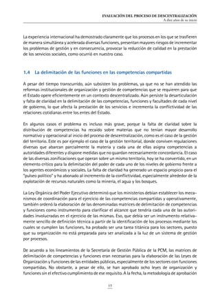 EVALUACIÓN DEL PROCESO DE DESCENTRALIZACIÓN
A diez años de su inicio
17
La experiencia internacional ha demostrado claramente que los procesos en los que se trasfieren
de manera simultánea y acelerada diversas funciones, presentan mayores riesgos de incrementar
los problemas de gestión y en consecuencia, provocar la reducción de calidad en la prestación
de los servicios sociales, como ocurrió en nuestro caso.
1.4	 La delimitación de las funciones en las competencias compartidas
A pesar del tiempo transcurrido, aún subsisten los problemas, ya que no se han atendido las
reformas institucionales de organización y gestión de competencias que se requieren para que
el Estado opere eficientemente en un contexto descentralizado. Aún persiste la desarticulación
y falta de claridad en la delimitación de las competencias, funciones y facultades de cada nivel
de gobierno, lo que afecta la prestación de los servicios e incrementa la conflictividad de las
relaciones cotidianas entre los entes del Estado.
En algunos casos el problema es incluso más grave, porque la falta de claridad sobre la
distribución de competencias ha recaído sobre materias que no tenían mayor desarrollo
normativo y operacional al inicio del proceso de descentralización, como es el caso de la gestión
del territorio. Este es por ejemplo el caso de la gestión territorial, donde conviven regulaciones
diversas que abarcan parcialmente la materia y cada una de ellas asigna competencias a
autoridades diferentes y dispone medidas que no guardan necesariamente concordancia. El caso
de las diversas zonificaciones que operan sobre un mismo territorio, hoy se ha convertido, en un
elemento crítico para la delimitación del poder de cada uno de los niveles de gobierno frente a
los agentes económicos y sociales. La falta de claridad ha generado un espacio propicio para el
“pulseo político” y ha abonado al incremento de la conflictividad, especialmente alrededor de la
explotación de recursos naturales como la minería, el agua y los bosques.
La Ley Orgánica del Poder Ejecutivo determinó que los ministerios debían establecer los meca-
nismos de coordinación para el ejercicio de las competencias compartidas y operativamente,
también ordenó la elaboración de las denominadas matrices de delimitación de competencias
y funciones como instrumento para clarificar el alcance que tendría cada una de las autori-
dades involucradas en el ejercicio de las mismas. Eso, que debía ser un instrumento relativa-
mente sencillo de definición técnica a partir de la identificación de los procesos mediante los
cuales se cumplen las funciones, ha probado ser una tarea titánica para los sectores, puesto
que su organización no está preparada para ser analizada a la luz de un sistema de gestión
por procesos.
De acuerdo a los lineamientos de la Secretaría de Gestión Pública de la PCM, las matrices de
delimitación de competencias y funciones eran necesarias para la elaboración de las Leyes de
Organización y Funciones de las entidades públicas, especialmente de los sectores con funciones
compartidas. No obstante, a pesar de ello, se han aprobado ocho leyes de organización y
funciones sin el efectivo cumplimiento de ese requisito. A la fecha, la metodología de aprobación
 
