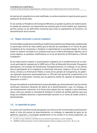 CONGRESO DE LA REPÚBLICA
Comisión de Descentralización, Regionalización, Gobiernos Locales y Modernización de la Gestión del Estado
18
de matrices de competencia ha sido modificada, no siendo actualmente requisito previo para la
aprobación de dichas leyes.
En ese sentido, la Presidencia del Consejo de Ministros, al aprobar la política de modernización,
ha optado por promover una organización por procesos para el sector público que, esperamos,
permita avanzar en las definiciones necesarias para evitar la superposición de funciones o la
descoordinación de las mismas.
1.5	 Reglas electorales y control ciudadano
Enelaño2009,sepublicólaLey29470quemodificólaLeydeEleccionesRegionales,estableciendo
un porcentaje mínimo de votos válidos para la elección de autoridades en el intento de paliar
el problema de las revocatorias y fortalecer la legitimidad de la autoridad elegida. Un intento
similar en materia municipal no se cristalizó como ley en el Pleno del Congreso. Además, con el
mismo objetivo, se aprobaron modificatorias en la Ley de Derechos de Participación y Control
Ciudadanos17
.
Se han dado avances respecto a la participación ciudadana con el establecimiento de un siste-
ma de participación regulado por la LOGR como el Plan de Desarrollo Concertado, Presupuesto
participativo y los Consejos de Coordinación Intergubernamental; sin embargo, en los últimos
años la participación de la ciudadanía ha disminuido. Asimismo, respecto a la Ley de Transpa-
rencia y Acceso a la Información Pública a través de los portales de transparencia, los gobier-
nos regionales alcanzaron aproximadamente un 73% del nivel general de cumplimiento en la
difusión de la información; mientras que los gobiernos locales de capitales de departamento
alcanzaron un 61%18
.
Aunque más adelante se profundizará los temas abordados, por ahora basta decir que los mismos
constituyen elementos relevantes del diseño de la descentralización y que, sin embargo, no
son necesariamente coherentes en la forma como operan hoy con respecto a otros elementos
claves, como por ejemplo la necesidad de fortalecer el sistema de partidos políticos para que
tenga una verdadera presencia y representatividad nacional, en un marco de estado unitario y
descentralizado.
1.6	 La capacidad de gasto
En cuanto a las transferencias de presupuesto, las mismas se han incrementado sustantivamente
desde el inicio del proceso de descentralización; sin embargo, la capacidad de gasto de los
gobiernos regionales y municipales posiblemente no ha crecido en la misma proporción. Los
17	 Ley 29313, Ley que modifica la Ley 26300, Ley de los derechos de participación y control ciudadanos.
18	 USAID/Perú ProDescentralización. Proceso de Descentralización. Balance y Agenda a Julio de 2011…Ob. cit. p. 40.
 