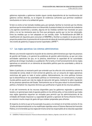 EVALUACIÓN DEL PROCESO DE DESCENTRALIZACIÓN
A diez años de su inicio
19
gobiernos regionales y gobiernos locales siguen siendo dependientes de las transferencias del
gobierno central. Además, no se dispone de evidencias suficientes que permitan establecer
conclusiones en torno a la calidad del gasto.
Si bien es cierto se han tomado medidas para, por ejemplo, facilitar la inversión por los efectos
positivosquelamismadebieratenereneldesarrollo,laproductividadylainclusióndeciudadanos
y los agentes económicos y sociales, algunas de las medidas también han mostrado ser poco
útiles o no ser las necesarias para los fines que perseguía, puesto que no los han alcanzado.
Entre las medidas que se han adoptado en ese sentido, están “la flexibilización del SNIP, la
modificación de requisitos para concursar al FONIPREL y facilitar su empleo en la ejecución de
proyectos productivos; la promoción de la ejecución de obras de inversión pública por parte de los
tres niveles de gobierno; el apoyo al sector exportador y MYPE”19
.
1.7	 Las reglas operativas: Los sistemas administrativos
Merece una mención especial la situación de los sistemas administrativos que rigen los procesos
de gestión del Estado, y en general los problemas de gestión administrativa, ya que son estas
actividades operativas las que, en la práctica, determinan la capacidad de las autoridades
políticas de entregar resultados a su población. Por lo tanto, el mal funcionamiento de las reglas
operativas se convierte en un elemento de descrédito político para las autoridades y afecta la
gobernabilidad.
Sobre el particular, es necesario partir por entender que los años de crisis económica crearon la
necesidad de contar, desde el nivel central de gobierno, con un conjunto de reglas operativas
restrictivas del gasto en todo el sector público. Adicionalmente, las crisis políticas hicieron
que la desconfianza en las autoridades políticas se incrementara, y en consecuencia, el propio
mundo político ajustó aún más las reglas de ejecución del gasto, mediante la sobre regulación
de los procesos operativos del Estado. Teóricamente eso se hizo para reducir la discrecionalidad
política y fortalecer los requisitos técnicos que justificarían el gasto de los recursos públicos.
A raíz del incremento de los recursos disponibles para los gobiernos regionales y gobiernos
locales y en general para todo el aparato público en los últimos años, se hizo evidente que todas
esas reglas operativas requerían ser revisadas para permitir que las administraciones de las
entidades del Estado mejoraran su capacidad de gestión y operaran de forma eficiente frente a
un volumen mucho mayor de gasto del que estaban preparadas para afrontar.
Al respecto, lo cierto es que se ha avanzado muy poco y no siempre en el sentido correcto. En los
10 años de descentralización se ha modificado repetidas veces el Sistema Nacional de Inversión
Pública, en el entendido que las reglas del mismo serían las responsables de la reducida capacidad
19	 USAID/Perú ProDescentralización. Proceso de Descentralización. Balance y Agenda a Julio del 2012…Ob.Cit. P .22.
 