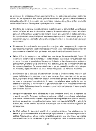 CONGRESO DE LA REPÚBLICA
Comisión de Descentralización, Regionalización, Gobiernos Locales y Modernización de la Gestión del Estado
20
de gestión de las entidades públicas, especialmente de los gobiernos regionales y gobiernos
locales. Así, los ajustes han sido tantos que hoy ese sistema no garantiza necesariamente la
adecuada evaluación de la inversión y en términos de ejecución de gasto no se han producido
cambios significativos. Ello se puede explicar por varias razones:
•	 El sistema de compras y contrataciones se caracteriza por su complejidad. Las entidades
deben enfrentar el reto de desarrollar procesos de contratación que afronta el mismo
personal, en la cantidad y expertise de siempre, con un gran volumen de trabajo complejo.
En esas circunstancias no es viable un incremento acelerado de la capacidad de gasto, si no
se destinan recursos a contratar y luego a hacer seguimiento de lo contratado para asegurar
su idoneidad.
•	 El calendario de transferencias presupuestales no se ajusta a los cronogramas de compromi-
sos. Gobiernos regionales y gobiernos locales enfrentan serias restricciones para cumplir en
periodos cortos procedimientos que tienen plazos predeterminados normativamente.
•	 Existe déficit de proveedores de calidad para muchas de las demandas del Estado. El
incremento acelerado de la demanda por parte del sector público que hoy cuenta con más
recursos, tiene que ir aparejado del incremento de la oferta. La misma requiere un tiempo
para ajustarse, mientras que el crecimiento de la demanda, a raíz del enorme crecimiento de
los recursos disponibles, fue muy acelerado por lo que no ha podido ser absorbido aún por
los mercados, especialmente en las zonas menos integradas a los mercados modernos.
•	 El incremento de la actividad privada también absorbe la oferta existente, y lo hace con
mayor facilidad y menor riesgo de negocio para los proveedores, especialmente los buenos.
Éstos, si pudieran elegir, preferirían trabajar con el sector privado para evitar los riesgos
de imagen, reputación, incumplimiento de pagos contratados y sobre regulación que los
sistemas de control y la politización de la gestión introducen en las relaciones comerciales
con el Estado. Todo eso desincentiva o encarece, en el mejor de los casos, el hacer negocio
con entidades públicas.
•	 La capacidad de gestión de las entidades no ha sido tomada en cuenta para el diseño de las
reglas de operación. Así, reglas similares se aplican a entidades con miles de trabajadores
que operan a nivel nacional y tienen a disposición asesoría para cerrar las brechas de cono-
cimiento que pudieran eventualmente afrontar, como es el caso de la SUNAT, el Ministerio
Público, etc. son de idéntica aplicación a municipios con cuatro o cinco trabajadores en
zonas rurales.
•	 La difícil realidad del sistema de gestión de recursos humanos que hoy prácticamente no
existe, es quizá el elemento que más contribuye al problema de la capacidad organizacional
pública. Atraer y retener talento en el sector público para someterlo a los riesgos que implica
tomar decisiones, en un contexto en el que el sector privado crece, es cada vez más difícil.
 