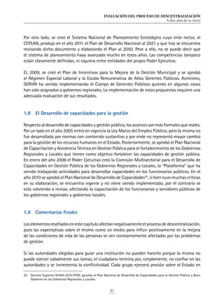 EVALUACIÓN DEL PROCESO DE DESCENTRALIZACIÓN
A diez años de su inicio
21
Por otro lado, se creó el Sistema Nacional de Planeamiento Estratégico cuyo ente rector, el
CEPLAN, produjo en el año 2011 el Plan de Desarrollo Nacional al 2021 y que hoy se encuentra
revisando dicho documento y elaborando el Plan al 2050. Pese a ello, no se puede decir que
el sistema de planeamiento haya avanzado mucho en estos años. Las competencias tampoco
están claramente definidas, ni siquiera entre entidades del propio Poder Ejecutivo.
EL 2009, se creó el Plan de Incentivos para la Mejora de la Gestión Municipal y se aprobó
el Régimen Especial Laboral y la Escala Remunerativa de Altos Gerentes Públicos. Asimismo,
SERVIR ha venido implementando el Cuerpo de Gerentes Públicos quienes en algunos casos
han sido asignados a gobiernos regionales. La implementación de estas propuestas requiere una
adecuada evaluación de sus resultados.
1.8	 El Desarrollo de capacidades para la gestión
Respecto al desarrollo de capacidades y gestión pública, los avances son más formales que reales.
Por un lado en el año 2005 entró en vigencia la Ley Marco del Empleo Público, pero la misma no
fue desarrollada por normas con contenido sustantivo y por ende no representó mayor cambio
para la gestión de los recursos humanos en el Estado. Posteriormente, se aprobó el Plan Nacional
de Capacitación y Asistencia Técnica en Gestión Pública para el fortalecimiento de los Gobiernos
Regionales y Locales que tienen como objetivo fortalecer las capacidades de gestión pública.
En enero del año 2008 el Poder Ejecutivo creó la Comisión Multisectorial para el Desarrollo de
Capacidades en Gestión Pública de los Gobiernos Regionales y Locales, la “Plataforma” que ha
venido trabajando actividades para desarrollar capacidades en los funcionarios públicos. En el
año 2010 se aprobó el Plan Nacional de Desarrollo de Capacidades20
, si bien tuvo muchas críticas
en su elaboración, se encuentra vigente y no viene siendo implementado, por el contrario se
está volviendo a revisar, afectando la capacitación de los funcionarios y servidores públicos de
los gobiernos regionales y gobiernos locales.
1.9	 Comentarios finales
Loselementosreseñadosenestecapítuloafectannegativamenteelprocesodedescentralización,
pues las expectativas sobre el mismo como un medio para influir positivamente en la mejora
de las condiciones de vida de las personas se ven constantemente afectadas por los problemas
de gestión.
Si las autoridades elegidas para guiar una institución no pueden hacerlo porque la misma no
puede ejercer cabalmente sus tareas, el ciudadano termina por, simplemente, no confiar en las
autoridades y se incrementa la conflictividad. Cada grupo ejercerá presión sobre el Estado en
20	 Decreto Supremo Nº004-2010-PCM, aprueba el Plan Nacional de Desarrollo de Capacidades para la Gestión Pública y Buen
Gobierno en los Gobiernos Regionales y Locales.
 