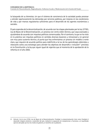 CONGRESO DE LA REPÚBLICA
Comisión de Descentralización, Regionalización, Gobiernos Locales y Modernización de la Gestión del Estado
22
la búsqueda de su bienestar, sin que el sistema de convivencia de la sociedad pueda procesar
y atender oportunamente las demandas por servicios públicos, por mejoras en las condiciones
de vida y por marcos regulatorios suficientes para el desarrollo de los agentes económicos y
sociales.
El país esperaba de la descentralización, de acuerdo con las etapas planteadas por la Ley 27783,
Ley de Bases de la Descentralización, un proceso con cierto orden técnico, que vaya avanzado y
ajustándose de acuerdo con impulsos políticos consensuados. Por el contrario, lo que se ha visto
en la práctica son impulsos políticos en sentidos diversos (avances y retrocesos) y en general
con muy poco sustento técnico, al punto que hoy enfrentamos un proceso sin modelo o norte
claro, que requiere de acuerdo político para redefinirlo a la luz de los aprendizajes obtenidos y
relanzarlo como una estrategia para atender los objetivos de desarrollo e inclusión21
previstos
en la Constitución y la ley que siguen igual de vigentes que al momento de la aprobación de la
reforma en el año 2002.
21	 Artículo 3 de la Ley 27783, Ley de Bases de la Descentralización. Finalidad: La descentralización tiene como finalidad el
desarrollo integral, armónico y sostenible del país, mediante la separación de competencias y funciones, y el equilibrado
ejercicio del poder por los tres niveles de gobierno, en beneficio de la población.
 