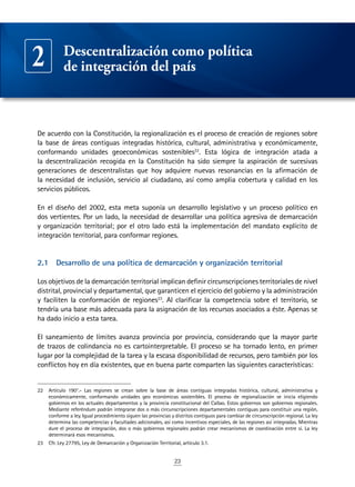 23
De acuerdo con la Constitución, la regionalización es el proceso de creación de regiones sobre
la base de áreas contiguas integradas histórica, cultural, administrativa y económicamente,
conformando unidades geoeconómicas sostenibles22
. Esta lógica de integración atada a
la descentralización recogida en la Constitución ha sido siempre la aspiración de sucesivas
generaciones de descentralistas que hoy adquiere nuevas resonancias en la afirmación de
la necesidad de inclusión, servicio al ciudadano, así como amplia cobertura y calidad en los
servicios públicos.
En el diseño del 2002, esta meta suponía un desarrollo legislativo y un proceso político en
dos vertientes. Por un lado, la necesidad de desarrollar una política agresiva de demarcación
y organización territorial; por el otro lado está la implementación del mandato explícito de
integración territorial, para conformar regiones.
2.1	 Desarrollo de una política de demarcación y organización territorial
Los objetivos de la demarcación territorial implican definir circunscripciones territoriales de nivel
distrital, provincial y departamental, que garanticen el ejercicio del gobierno y la administración
y faciliten la conformación de regiones23
. Al clarificar la competencia sobre el territorio, se
tendría una base más adecuada para la asignación de los recursos asociados a éste. Apenas se
ha dado inicio a esta tarea.
El saneamiento de límites avanza provincia por provincia, considerando que la mayor parte
de trazos de colindancia no es cartointerpretable. El proceso se ha tornado lento, en primer
lugar por la complejidad de la tarea y la escasa disponibilidad de recursos, pero también por los
conflictos hoy en día existentes, que en buena parte comparten las siguientes características:
22	 Artículo 190°.- Las regiones se crean sobre la base de áreas contiguas integradas histórica, cultural, administrativa y
económicamente, conformando unidades geo económicas sostenibles. El proceso de regionalización se inicia eligiendo
gobiernos en los actuales departamentos y la provincia constitucional del Callao. Estos gobiernos son gobiernos regionales.
Mediante referéndum podrán integrarse dos o más circunscripciones departamentales contiguas para constituir una región,
conforme a ley. Igual procedimiento siguen las provincias y distritos contiguos para cambiar de circunscripción regional. La ley
determina las competencias y facultades adicionales, así como incentivos especiales, de las regiones así integradas. Mientras
dure el proceso de integración, dos o más gobiernos regionales podrán crear mecanismos de coordinación entre sí. La ley
determinará esos mecanismos.
23	 Cfr. Ley 27795, Ley de Demarcación y Organización Territorial, artículo 3.1.
Descentralización como política
de integración del país2
 