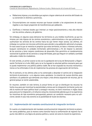 CONGRESO DE LA REPÚBLICA
Comisión de Descentralización, Regionalización, Gobiernos Locales y Modernización de la Gestión del Estado
24
•	 Poblaciones lejanas y no atendidas que aspiran a lograr cobertura de servicios del Estado vía
su conversión en distritos o provincias.
•	 Circunscripciones con escasos recursos que buscan acceder a las asignaciones de canon,
regalías o una mayor proporción de transferencias por población.
•	 Conflictos e intereses locales que intentan un mejor posicionamiento y más alta relación
con los centros urbanos y de gobierno.
Sin embargo, en algunos casos demarcar los territorios es una medida insuficiente, ya que los
mismos son más lejanos de los centros económicos y administrativos a los que pertenecen y
usufructúan los servicios de los centros hacia los que tienen mejor acceso. Los últimos, sin
embargo no cuentan con recursos suficientes para atender a esa población adicional y la propia.
En esos casos lo que se necesita es propiciar que estos territorios, en base a intereses comunes,
busquen constituirse en unidades territoriales administrativas a fin de mejorar la atención
de los servicios y tener mejores condiciones de desarrollo. Esto permitiría un reordenamiento
racional de la gestión de los servicios a cargo del Estado, para que lleguen en calidad y cantidad
adecuada a todos los ciudadanos.
En este sentido, un primer avance se dio con la aprobación de la Ley de Demarcación y Organi-
zación Territorial en el año 2002, pero no se ha logrado la voluntad política necesaria para que
se pueda implementar una política pública viable. No se han asignado los recursos necesarios y
menos se ha enfrentado el reto de implementar los procesos de organización del territorio.
Por el contrario, en los últimos años se ha comenzado a desandar el camino de la integración
territorial al promoverse –y en algunos casos, aprobarse- la creación de nuevos distritos, para
satisfacer a la población que demanda una mayor y más directa asignación de recursos, por lo
general porque se siente subatendida.
En resumen, también en este terreno, la actual forma en que se distribuyen los recursos ha
hecho muy poco por incentivar la asociatividad y menos aún la integración territorial; junto con
ello la manera de hacer política local y conseguir recursos, no tiene incentivos ni reglas claras
para procurar la integración y el esfuerzo conjunto; reconociendo además que en la experiencia
los incentivos de tipo económico presupuestal, parecen ser condición necesaria pero no sufi-
ciente; donde el caso más extremo es la posibilidad de fusión de distritos.
2.2	 Implementación del mandato constitucional de integración territorial
En cuanto a la implementación del mandato constitucional de integración territorial se presen-
tan varios problemas, pues la manera como transitar hacia la conformación de regiones fue el
punto más débil en una lógica de proceso político y social, tal como lo mostró la experiencia.
 