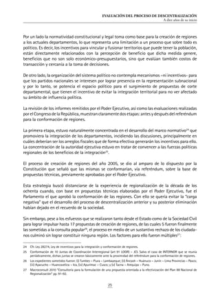 EVALUACIÓN DEL PROCESO DE DESCENTRALIZACIÓN
A diez años de su inicio
25
Por un lado la normatividad constitucional y legal toma como base para la creación de regiones
a los actuales departamentos, lo que representa una limitación a un proceso que sobre todo es
político. Es decir, los incentivos para vincular y fusionar territorios que puede tener la población,
están directamente relacionados con la percepción de beneficio que dicha medida genere,
beneficios que no son solo económico-presupuestarios, sino que evalúan también costos de
transacción y cercanía a la toma de decisiones.
De otro lado, la organización del sistema político no contempla mecanismos –ni incentivos- para
que los partidos nacionales se interesen por lograr presencia en la representación subnacional
y por lo tanto, se potencia el espacio político para el surgimiento de propuestas de corte
departamental, que tienen el incentivo de evitar la integración territorial para no ver afectado
su ámbito de influencia política.
La revisión de los informes remitidos por el Poder Ejecutivo, así como las evaluaciones realizadas
porelCongresodelaRepública,muestranclaramentedosetapas:antesydespuésdelreferéndum
para la conformación de regiones.
La primera etapa, estuvo naturalmente concentrada en el desarrollo del marco normativo24
que
promoviera la integración de los departamentos, incidiendo las discusiones, principalmente en
cuáles deberían ser los arreglos fiscales que de forma efectiva generarán los incentivos para ello.
La concentración de la autoridad ejecutiva estuvo en tratar de convencer a las fuerzas políticas
regionales de los beneficios de la integración25
.
El proceso de creación de regiones del año 2005, se dio al amparo de lo dispuesto por la
Constitución que señaló que las mismas se conformarían, vía referéndum, sobre la base de
propuestas técnicas, previamente aprobadas por el Poder Ejecutivo.
Esta estrategia buscó distanciarse de la experiencia de regionalización de la década de los
ochenta cuando, con base en propuestas técnicas elaboradas por el Poder Ejecutivo, fue el
Parlamento el que aprobó la conformación de las regiones. Con ello se quería evitar la “carga
negativa” que el desarrollo del proceso de descentralización anterior y su posterior eliminación
habían dejado en el recuerdo de la sociedad.
Sin embargo, pese a los esfuerzos que se realizaron tanto desde el Estado como de la Sociedad Civil
para lograr impulsar hasta 17 propuestas de creación de regiones, de las cuales 5 fueron finalmente
las sometidas a la consulta popular26
, el proceso en medio de un sustantivo rechazo de los ciudada-
nos culminó sin lograr constituir ninguna región. Los factores para ello fueron múltiples27
:
24	 Cfr. Ley 28274, Ley de incentivos para la integración y conformación de regiones.
25	 Conformación de 10 Juntas de Coordinación Interregional (art 91 LOGR) – JCI. Salvo el caso de INTERNOR que se reunía
periódicamente, dichas juntas se crearon básicamente ante la proximidad del referéndum para la conformación de regiones.
26	 Los expedientes sometidos fueron: (i) Tumbes – Piura – Lambayeque; (ii) Áncash – Huánuco – Junín – Lima Provincias – Pasco;
(iii) Ayacucho – Huancavelica – Ica, (iv) Apurímac – Cusco; y (v) Tacna – Arequipa – Puno.
27	 Macroconsult 2010 “Consultoría para la formulación de una propuesta orientada a la efectivización del Plan 88 Nacional de
Regionalización” pp. 91-92.
 