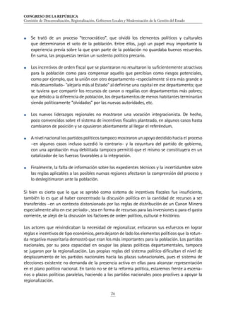 CONGRESO DE LA REPÚBLICA
Comisión de Descentralización, Regionalización, Gobiernos Locales y Modernización de la Gestión del Estado
26
•	 Se trató de un proceso “tecnocrático”, que olvidó los elementos políticos y culturales
que determinaron el voto de la población. Entre ellos, jugó un papel muy importante la
experiencia previa sobre la que gran parte de la población no guardaba buenos recuerdos.
En suma, las propuestas tenían un sustento político precario.
•	 Los incentivos de orden fiscal que se plantearon no resultaron lo suficientemente atractivos
para la población como para compensar aquello que percibían como riesgos potenciales,
como por ejemplo, que la unión con otro departamento -especialmente si era más grande o
más desarrollado- “alejaría más al Estado” al definirse una capital en ese departamento; que
se tuviera que compartir los recursos de canon o regalías con departamentos más pobres;
que debido a la diferencia de población, los departamentos de menos habitantes terminarían
siendo políticamente “olvidados” por las nuevas autoridades, etc.
•	 Los nuevos liderazgos regionales no mostraron una vocación integracionista. De hecho,
poco convencidos sobre el sistema de incentivos fiscales planteado, en algunos casos hasta
cambiaron de posición y se opusieron abiertamente al llegar el referéndum.
•	 A nivel nacional los partidos políticos tampoco mostraron un apoyo decidido hacia el proceso
–en algunos casos incluso sucedió lo contrario- y la coyuntura del partido de gobierno,
con una aprobación muy debilitada tampoco permitió que el mismo se constituyera en un
catalizador de las fuerzas favorables a la integración.
•	 Finalmente, la falta de información sobre los expedientes técnicos y la incertidumbre sobre
las reglas aplicables a las posibles nuevas regiones afectaron la comprensión del proceso y
lo deslegitimaron ante la población.
Si bien es cierto que lo que se aprobó como sistema de incentivos fiscales fue insuficiente,
también lo es que al haber concentrado la discusión política en la cantidad de recursos a ser
transferidos –en un contexto distorsionado por las reglas de distribución de un Canon Minero
especialmente alto en ese periodo-, sea en forma de recursos para las inversiones o para el gasto
corriente, se alejó de la discusión los factores de orden político, cultural e histórico.
Los actores que reivindicaban la necesidad de regionalizar, enfocaron sus esfuerzos en lograr
reglas e incentivos de tipo económico, pero dejaron de lado los elementos políticos que la rotun-
da negativa mayoritaria demostró que eran los más importantes para la población. Los partidos
nacionales, por su poca capacidad en ocupar las plazas políticas departamentales, tampoco
se jugaron por la regionalización. Las propias reglas del sistema político dificultan el nivel de
desplazamiento de los partidos nacionales hacia las plazas subnacionales, pues el sistema de
elecciones existente no demanda de la presencia activa en ellas para alcanzar representación
en el plano político nacional. En tanto no se dé la reforma política, estaremos frente a escena-
rios o plazas políticas paralelas, haciendo a los partidos nacionales poco proclives a apoyar la
regionalización.
 