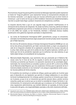 EVALUACIÓN DEL PROCESO DE DESCENTRALIZACIÓN
A diez años de su inicio
27
Porelcontrario,hoyporhoyparalapolíticanacional,losliderazgosregionalespuedenrepresentar
un factor de “riesgo de gobierno”, pues representan fuerzas no necesariamente alineadas con
los intereses nacionales –y en algunos casos con recursos suficientes para no tener interés en
consensuar- y por lo tanto con los que es difícil establecer relaciones de complementariedad y
mas bien se puede hasta llegar a producir situaciones de competencia y conflicto.
La situación descrita llevó a que en una segunda etapa se generen modificaciones en la
orientación de los esfuerzos de integración. Así, desde esa fecha y hasta hoy, además de haberse
modificado la legislación para eliminar el mandato de realizar un segundo proceso de consulta
en el año 2009, han surgido, se han fortalecido, diseñado o rediseñado diversos modelos
coordinación entre gobiernos regionales asentados en departamentos:
•	 Las Juntas de Coordinación Interregional (JCI)28
, generalmente, aunque no únicamente,
asociadas a la necesidad de promover algún proyecto de inversión privada, fueron impulsadas
por el Poder Ejecutivo.
De entre las JCI existentes destaca el Consejo Interregional Amazónico (CIAM) por ser una
de las más activas principalmente, por haber construido desde su origen una propuesta de
valor de la integración alrededor de la explotación sostenible de los recursos naturales de
la selva. Cabe señalar que parte de la solidez de esta JCI podría explicarse, también, por el
hecho que tres de los presidentes regionales que la conforman han sido reelectos, lo que
habría dado tiempo a la consolidación de la propuesta.
•	 Mancomunidades Regionales, cuyo nacimiento más que promovido por el Gobierno Na-
cional, como fue el inicio de las JCI, ha seguido el camino del reconocimiento legal de
iniciativas ya existentes que llevaron a la asociación voluntaria de las autoridades depar-
tamentales. Ese reconocimiento se consolida cuando en julio de 2011, se dio la Ley 29768,
Ley de Mancomunidad Regional, que crea condiciones mínimas para la operación de las 3
mancomunidades existentes en ese momento29
y les otorga la capacidad de recibir y ejecu-
tar recursos públicos de forma conjunta.
En la práctica eso constituye un cambio de enfoque, puesto que podría ser el primer paso
para el desarrollo de una legislación que permita el trabajo colaborativo en una ámbito
territorial multidepartamental. Sin embargo, podrían convertirse en limitantes para impul-
sar el proceso, ya que al ser un mecanismo que permite ejecutar obras y prestar servicios
conjuntos, puede que se piense que ya no existe la necesidad de integrar territorios ni ad-
ministraciones. En consecuencia sería adecuado que se produzca con la eficacia deseable,
otras regulaciones administrativas, que también deberían ser ajustadas, de forma tal que
la ejecución del gasto, y las responsabilidades asociadas a ella estén claramente definidas.
28	 Actualmente están activas cinco: INTERNOR (2004), CIAM (2007), CENSUR (2007), MACROSUR (2010) y LITORAL CENTRAL
(2011). Esta última formada por los Gobiernos Regionales de Lima, el Callao y la Municipalidad Metropolitana de Lima.
29	 Mancomunidad Regional de Amazonas, San Martin, La Libertad y Cajamarca, Mancomunidad Regional de Ayacucho,
Huancavelica y Apurímac, y Mancomunidad Regional de Arequipa y Ayacucho.
 