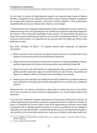 CONGRESO DE LA REPÚBLICA
Comisión de Descentralización, Regionalización, Gobiernos Locales y Modernización de la Gestión del Estado
28
Por otro lado, el proceso de Regionalización suponía una segunda etapa, luego de haberse
decidido la integración de los Departamentos. Podría, recién entonces, abordarse el problema
de la organización territorial, pasando a provincias o distritos aledaños a otras jurisdicciones
departamentales con las que hubiera mayor relación y conectividad.
La falla del proceso de integración departamental, afecta la posibilidad de realizar acciones de
ordenamiento que con o sin regionalización son cruciales para asegurar la adecuada integración
del territorio. Para el desarrollo equilibrado el país necesita “un ordenamiento territorial que
haga más racional la administración política y más fecunda la dinámica económica”30
a fin que
el ejercicio administrativo y la asignación de recursos por parte del Estado que afecta a esas
poblaciones mejore.
Para Efraín González de Olarte31
, “la respuesta técnica debe comprender las siguientes
dimensiones:
a.	 Desde el punto de vista económico, las regiones buscan alcanzar un “tamaño crítico” para
asegurar crecimiento económico con diversificación productiva.
b.	 Desde el punto de vista político, la integración de regiones en espacios geográficos mayores
conlleva la generación de intereses comunes que llevan a una identidad compartida.
c.	 Desde el punto de vista administrativo, la regionalización debe posibilitar que los servicios
públicos puedan organizarse según las características de cada territorio, asegurando que
lleguen con calidad y cobertura crecientes a las comunidades más excluidas.
d.	 Desde el punto de vista fiscal, esta ampliación territorial, poblacional y productiva generará
bases tributarias sostenibles, para atender adecuadamente los servicios que la población
requiere”.
Adicionalmente a los criterios enunciados, se debe tener en cuenta “el punto de vista social”,
por el cual no prosperó el primer intento de regionalización y sin el cual ningún proceso sería
sostenible.
El camino de la integración regional originalmente previsto por la Constitución, entonces, ha
sufrido modificaciones significativas que llevan a preguntarse sobre la validez del mandato de
buscar la integración del territorio sobre la base de los departamentos existentes, tanto desde
la perspectiva de la viabilidad política tomando en cuenta las preferencias de los ciudadanos
expresadas en la consulta del 2005 –considerando además que los cuestionamientos surgidos en
ese momento no han encontrado solución aún-, como, por otro lado, la validez que puede tener
30	 Proyecto USAID/Perú ProDescentralización (2009). Desafíos de la Integración Regional – Evaluación Rápida de Campo -
Octubre 2009. pp. 93.
31	 Citado en ProDescentralización (2009).
 