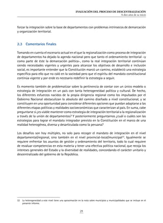 EVALUACIÓN DEL PROCESO DE DESCENTRALIZACIÓN
A diez años de su inicio
29
forzar la integración sobre la base de departamentos con problemas intrínsecos de demarcación
y organización territorial.
2.3	 Comentarios finales
Tomando en cuenta el escenario actual en el que la regionalización como proceso de integración
de departamentos ha dejado la agenda nacional pero que tanto el ordenamiento territorial –y
como parte de éste la demarcación política-, como la real integración territorial continúan
siendo necesidades vigentes y urgentes para alcanzar los objetivos de desarrollo e inclusión
social, es importante entender que la Constitución marcó un camino, estableció una estrategia
específica para ello que no caló en la sociedad pero que el espíritu del mandato constitucional
continúa vigente y por ende es necesario redefinir la estrategia a seguir.
Es momento también de problematizar sobre la pertinencia de contar con un único modelo o
estrategia de integración en un país con tanta heterogeneidad política y cultural. De hecho,
los diferentes esfuerzos nacidos de la propia dirigencia regional como los impulsados por el
Gobierno Nacional obstaculizan lo absoluto del camino diseñado a nivel constitucional, y se
constituyen en una oportunidad para considerar diferentes opciones que puedan adaptarse a las
diferentes etapas políticas y realidades socioeconómicas que caracterizan al país. En suma, cabe
preguntarse si ¿es viable mantener como estrategia de integración territorial a la regionalización
a través de la unión de departamentos? Y posteriormente preguntarnos ¿cuál o cuáles son las
estrategias para lograr el mandato integrador previsto en la Constitución en el marco de una
realidad heterogénea, diversa y desarticulada como la peruana?
Los desafíos son hoy múltiples, no solo para recoger el mandato de integración en el nivel
departamental/regional, sino también en el nivel provincial-local/municipal32
. Igualmente se
requiere enfrentar los asuntos de gestión y ordenamiento del territorio, todo lo cual requiere
de revaluar competencias en esta materia y tener una efectiva política nacional, que recoja los
intereses generales del Estado y la diversidad de realidades, concordando el carácter unitario y
descentralizado del gobierno de la República.
32	 La heterogeneidad a este nivel tiene una aproximación en la nota sobre municipios y municipalidades que se incluye en el
presente informe.
 